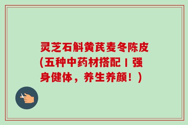 灵芝石斛黄芪麦冬陈皮(五种材搭配丨强身健体，养生养颜！)