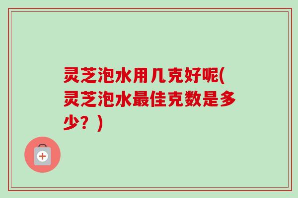 灵芝泡水用几克好呢(灵芝泡水佳克数是多少？)