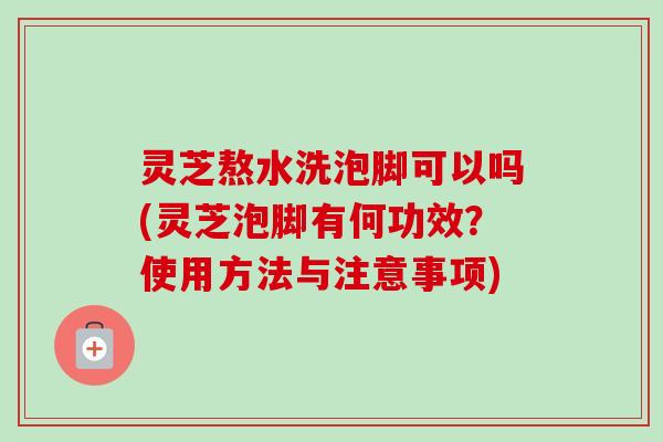 灵芝熬水洗泡脚可以吗(灵芝泡脚有何功效？使用方法与注意事项)