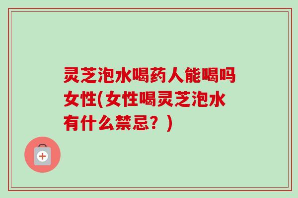 灵芝泡水喝药人能喝吗女性(女性喝灵芝泡水有什么禁忌?) 灵芝泡水喝药人能喝吗女性(女性喝灵芝泡水有什么禁忌?)