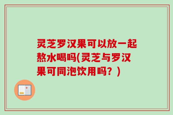 灵芝罗汉果可以放一起熬水喝吗(灵芝与罗汉果可同泡饮用吗?) 灵芝罗汉果可以放一起熬水喝吗(灵芝与罗汉果可同泡饮用吗?)