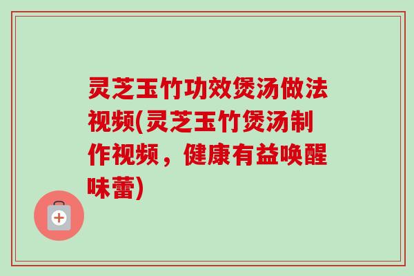 灵芝玉竹功效煲汤做法视频(灵芝玉竹煲汤制作视频，健康有益唤醒味蕾)