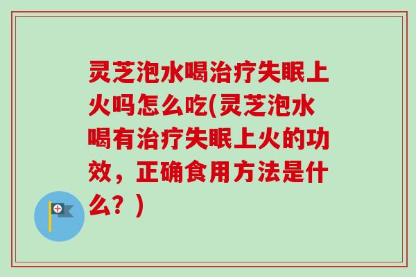 灵芝泡水喝上火吗怎么吃(灵芝泡水喝有上火的功效，正确食用方法是什么？)