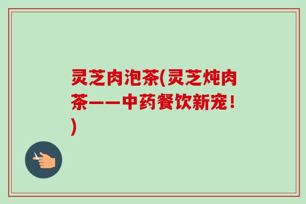灵芝肉泡茶(灵芝炖肉茶——餐饮新宠!) 灵芝肉泡茶(灵芝炖肉茶——餐饮新宠!)