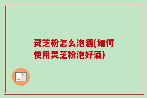 灵芝粉怎么泡酒(如何使用灵芝粉泡好酒)