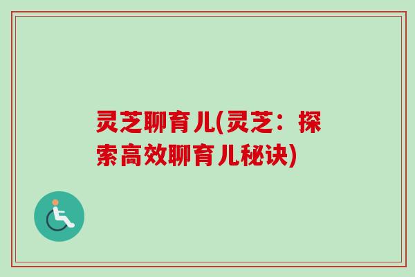 灵芝聊育儿(灵芝:探索高效聊育儿秘诀) 灵芝聊育儿(灵芝:探索高效聊育儿秘诀)