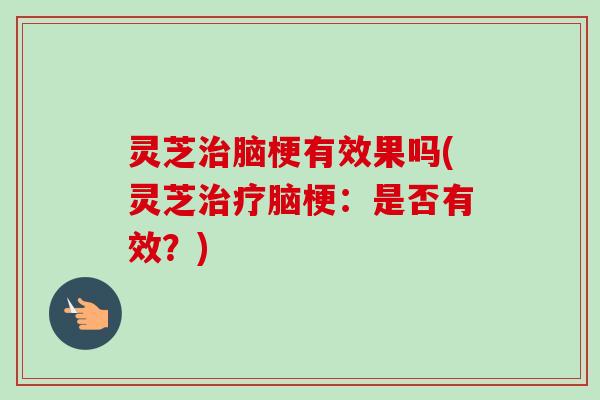 灵芝脑梗有效果吗(灵芝脑梗：是否有效？)