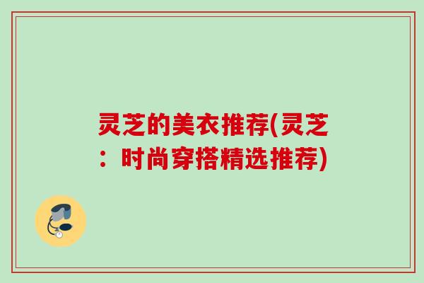 灵芝的美衣推荐(灵芝：时尚穿搭精选推荐)