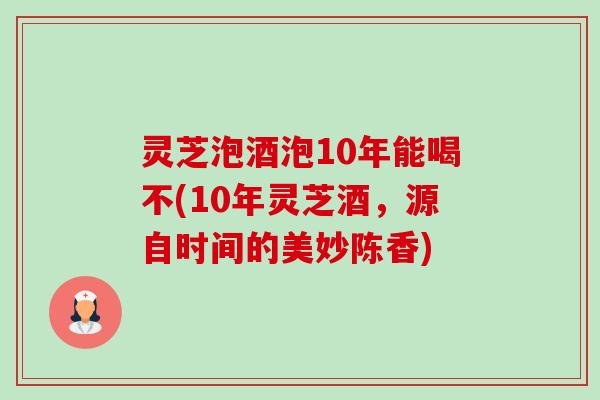 灵芝泡酒泡10年能喝不(10年灵芝酒，源自时间的美妙陈香)