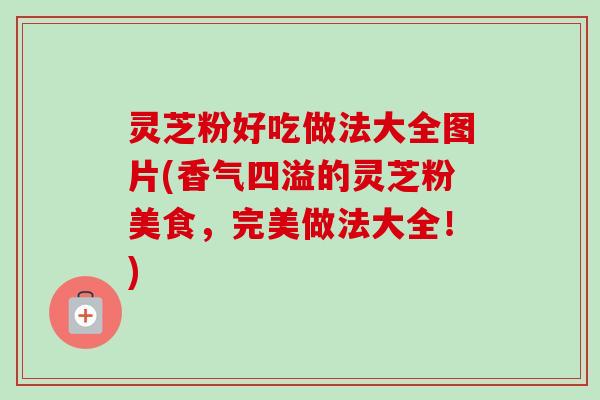 灵芝粉好吃做法大全图片(香气四溢的灵芝粉美食，完美做法大全！)