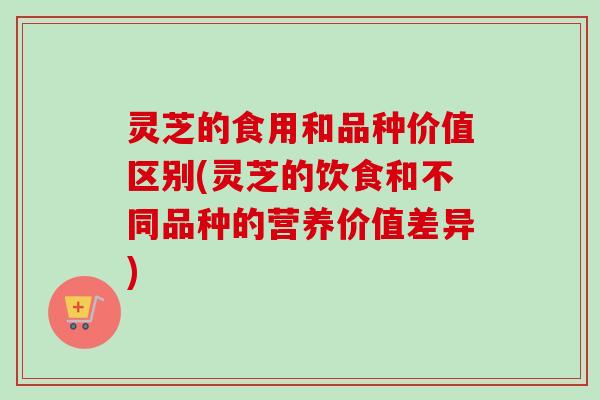 灵芝的食用和品种价值区别(灵芝的饮食和不同品种的营养价值差异)