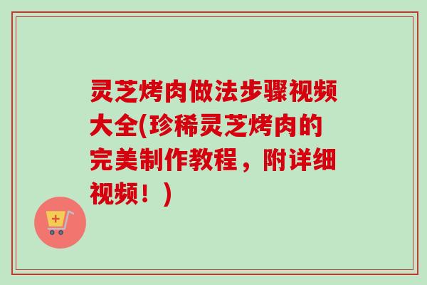 灵芝烤肉做法步骤视频大全(珍稀灵芝烤肉的完美制作教程，附详细视频！)