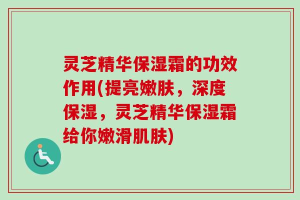 灵芝精华保湿霜的功效作用(提亮嫩肤,深度保湿,灵芝精华保湿霜给你嫩滑) 灵芝精华保湿霜的功效作用(提亮嫩肤,深度保湿,灵芝精华保湿霜给你嫩滑)