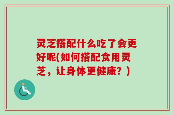 灵芝搭配什么吃了会更好呢(如何搭配食用灵芝，让身体更健康？)