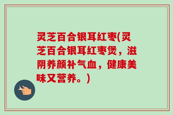 灵芝百合银耳红枣(灵芝百合银耳红枣煲，滋阴养颜，健康美味又营养。)