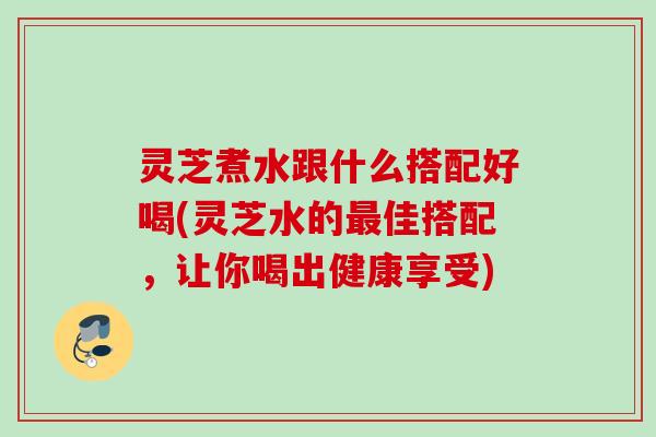 灵芝煮水跟什么搭配好喝(灵芝水的佳搭配,让你喝出健康享受) 灵芝煮水跟什么搭配好喝(灵芝水的佳搭配,让你喝出健康享受)