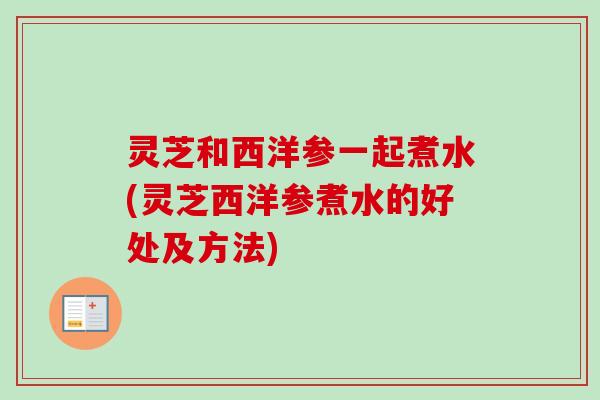 灵芝和西洋参一起煮水(灵芝西洋参煮水的好处及方法)