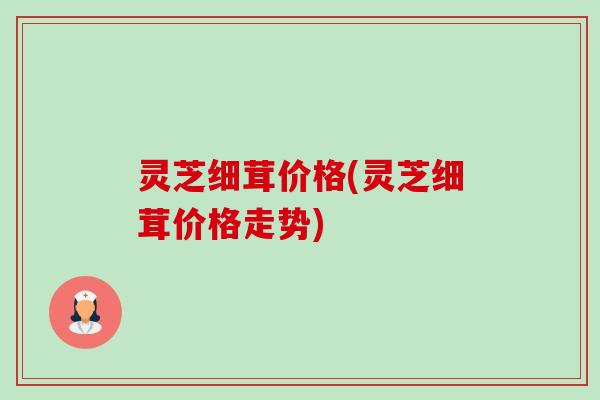 灵芝细茸价格(灵芝细茸价格走势) 灵芝细茸价格(灵芝细茸价格走势)