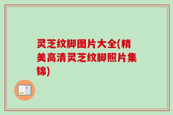 灵芝纹脚图片大全(精美高清灵芝纹脚照片集锦) 灵芝纹脚图片大全(精美高清灵芝纹脚照片集锦)