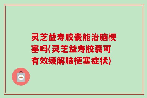 灵芝益寿胶囊能脑梗塞吗(灵芝益寿胶囊可有效缓解脑梗塞症状) 灵芝益寿胶囊能脑梗塞吗(灵芝益寿胶囊可有效缓解脑梗塞症状)