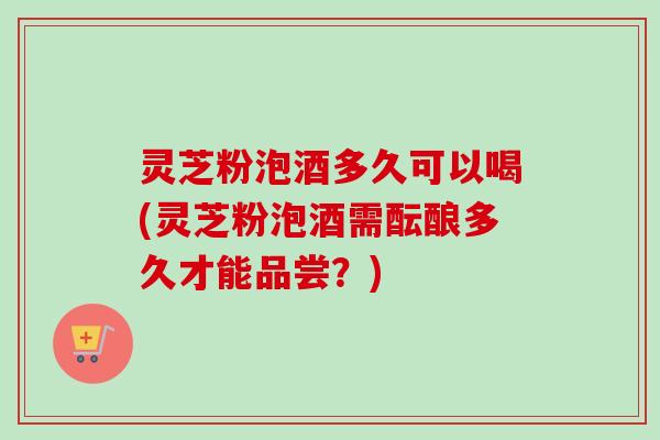 灵芝粉泡酒多久可以喝(灵芝粉泡酒需酝酿多久才能品尝?) 灵芝粉泡酒多久可以喝(灵芝粉泡酒需酝酿多久才能品尝?)