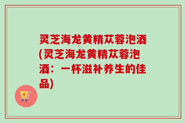 灵芝海龙黄精苁蓉泡酒(灵芝海龙黄精苁蓉泡酒:一杯滋补养生的佳品) 灵芝海龙黄精苁蓉泡酒(灵芝海龙黄精苁蓉泡酒:一杯滋补养生的佳品)