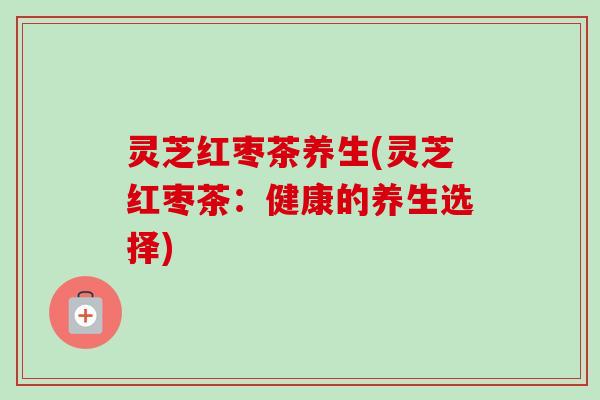 灵芝红枣茶养生(灵芝红枣茶:健康的养生选择) 灵芝红枣茶养生(灵芝红枣茶:健康的养生选择)