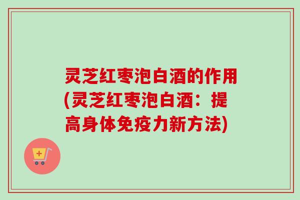 灵芝红枣泡白酒的作用(灵芝红枣泡白酒：提高身体免疫力新方法)