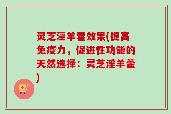 灵芝淫羊藿效果(提高免疫力，促进性功能的天然选择：灵芝淫羊藿)