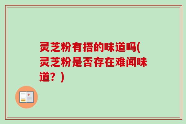 灵芝粉有捂的味道吗(灵芝粉是否存在难闻味道?) 灵芝粉有捂的味道吗(灵芝粉是否存在难闻味道?)
