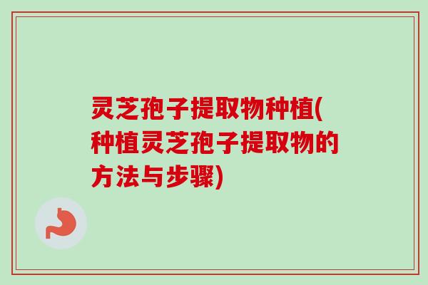 灵芝孢子提取物种植(种植灵芝孢子提取物的方法与步骤) 灵芝孢子提取物种植(种植灵芝孢子提取物的方法与步骤)