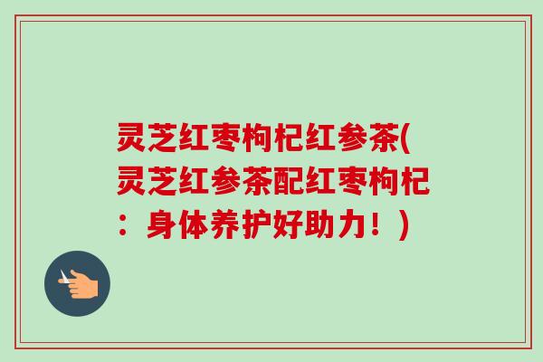 灵芝红枣枸杞红参茶(灵芝红参茶配红枣枸杞：身体养护好助力！)