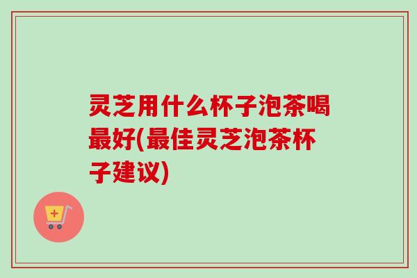 灵芝用什么杯子泡茶喝好(佳灵芝泡茶杯子建议) 灵芝用什么杯子泡茶喝好(佳灵芝泡茶杯子建议)