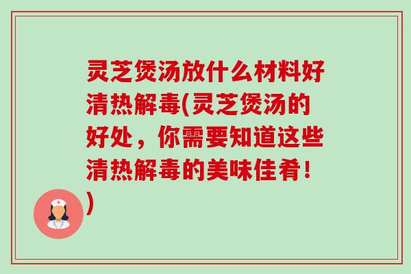 灵芝煲汤放什么材料好清热(灵芝煲汤的好处，你需要知道这些清热的美味佳肴！)