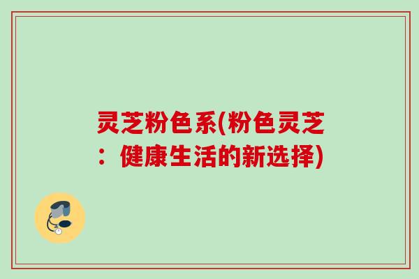 灵芝粉色系(粉色灵芝：健康生活的新选择)