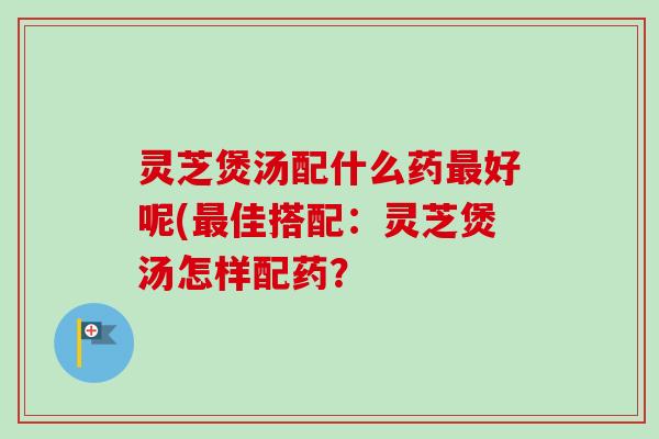 灵芝煲汤配什么药好呢(佳搭配：灵芝煲汤怎样配药？