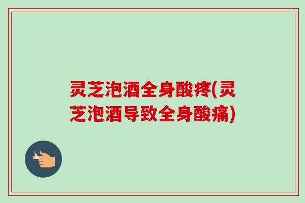 灵芝泡酒全身酸疼(灵芝泡酒导致全身酸痛) 灵芝泡酒全身酸疼(灵芝泡酒导致全身酸痛)