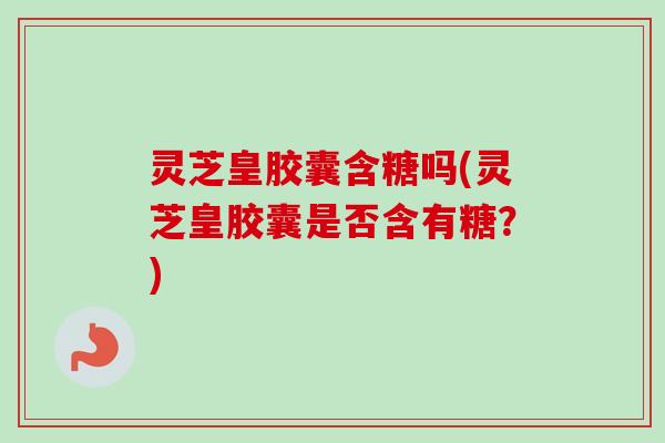 灵芝皇胶囊含糖吗(灵芝皇胶囊是否含有糖？)