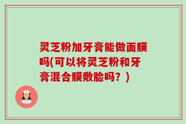 灵芝粉加牙膏能做面膜吗(可以将灵芝粉和牙膏混合膜敷脸吗？)