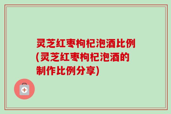 灵芝红枣枸杞泡酒比例(灵芝红枣枸杞泡酒的制作比例分享)