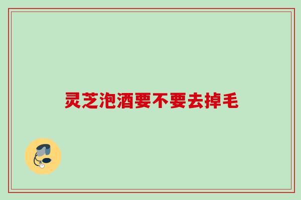灵芝泡酒要不要去掉毛 灵芝泡酒要不要去掉毛