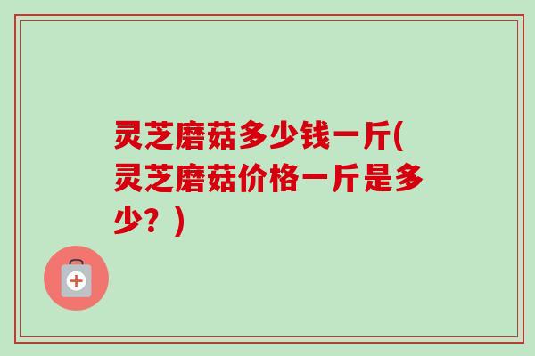 灵芝磨菇多少钱一斤(灵芝磨菇价格一斤是多少?) 灵芝磨菇多少钱一斤(灵芝磨菇价格一斤是多少?)