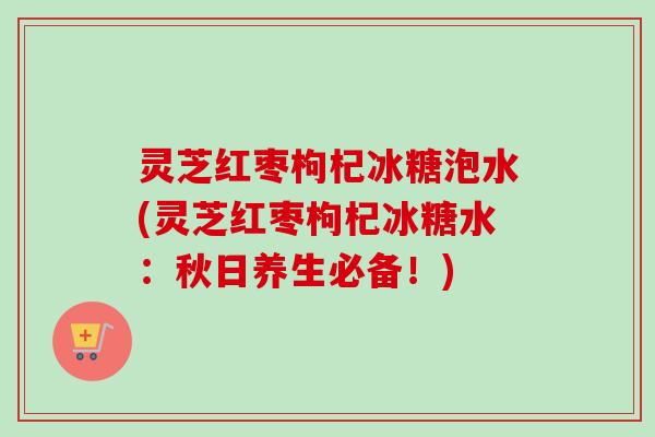 灵芝红枣枸杞冰糖泡水(灵芝红枣枸杞冰糖水：秋日养生必备！)