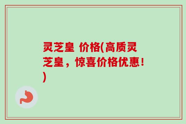 灵芝皇 价格(高质灵芝皇,惊喜价格优惠!) 灵芝皇 价格(高质灵芝皇,惊喜价格优惠!)