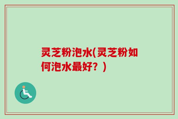 灵芝粉泡水(灵芝粉如何泡水好?) 灵芝粉泡水(灵芝粉如何泡水好?)