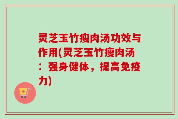 灵芝玉竹瘦肉汤功效与作用(灵芝玉竹瘦肉汤:强身健体,提高免疫力) 灵芝玉竹瘦肉汤功效与作用(灵芝玉竹瘦肉汤:强身健体,提高免疫力)