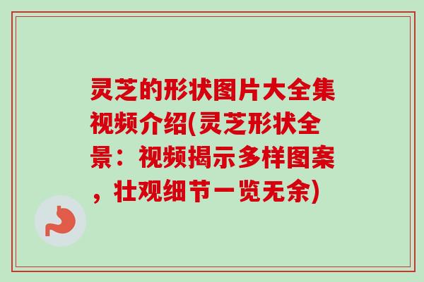 灵芝的形状图片大全集视频介绍(灵芝形状全景：视频揭示多样图案，壮观细节一览无余)