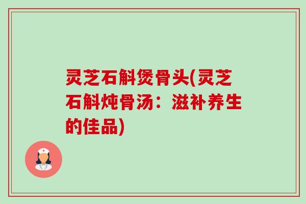 灵芝石斛煲骨头(灵芝石斛炖骨汤：滋补养生的佳品)
