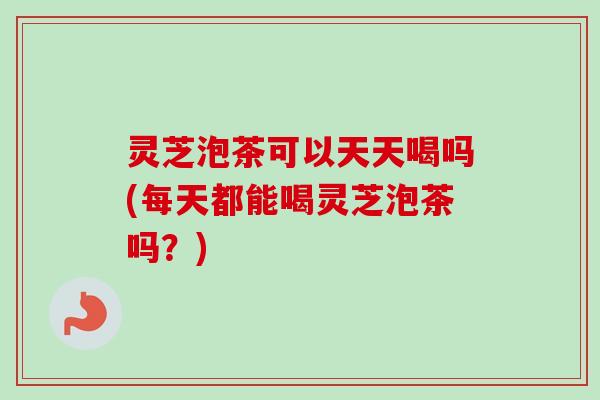 灵芝泡茶可以天天喝吗(每天都能喝灵芝泡茶吗？)