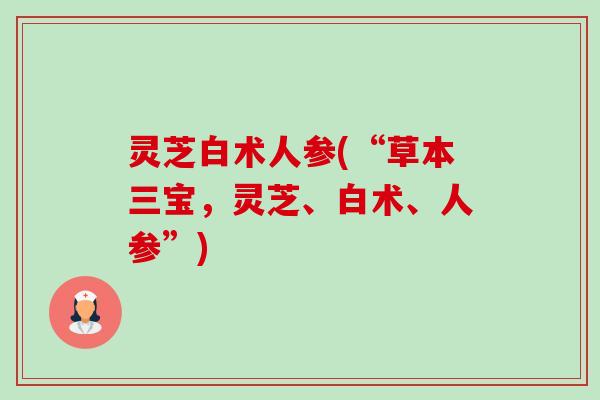 灵芝白术人参(“草本三宝，灵芝、白术、人参”)